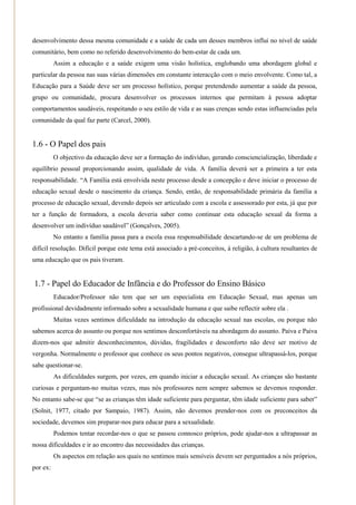 desenvolvimento dessa mesma comunidade e a saúde de cada um desses membros influi no nível de saúde
comunitário, bem como no referido desenvolvimento do bem-estar de cada um.
          Assim a educação e a saúde exigem uma visão holística, englobando uma abordagem global e
particular da pessoa nas suas várias dimensões em constante interacção com o meio envolvente. Como tal, a
Educação para a Saúde deve ser um processo holístico, porque pretendendo aumentar a saúde da pessoa,
grupo ou comunidade, procura desenvolver os processos internos que permitam à pessoa adoptar
comportamentos saudáveis, respeitando o seu estilo de vida e as suas crenças sendo estas influenciadas pela
comunidade da qual faz parte (Carcel, 2000).


1.6 - O Papel dos pais
          O objectivo da educação deve ser a formação do indivíduo, gerando consciencialização, liberdade e
equilíbrio pessoal proporcionando assim, qualidade de vida. A família deverá ser a primeira a ter esta
responsabilidade. ―A Família está envolvida neste processo desde a concepção e deve iniciar o processo de
educação sexual desde o nascimento da criança. Sendo, então, de responsabilidade primária da família a
processo de educação sexual, devendo depois ser articulado com a escola e assessorado por esta, já que por
ter a função de formadora, a escola deveria saber como continuar esta educação sexual da forma a
desenvolver um indivíduo saudável‖ (Gonçalves, 2005).
          No entanto a família passa para a escola essa responsabilidade descartando-se de um problema de
difícil resolução. Difícil porque este tema está associado a pré-conceitos, à religião, à cultura resultantes de
uma educação que os pais tiveram.


1.7 - Papel do Educador de Infância e do Professor do Ensino Básico
          Educador/Professor não tem que ser um especialista em Educação Sexual, mas apenas um
profissional devidadmente informado sobre a sexualidade humana e que saibe reflectir sobre ela .
          Muitas vezes sentimos dificuldade na introdução da educação sexual nas escolas, ou porque não
sabemos acerca do assunto ou porque nos sentimos desconfortáveis na abordagem do assunto. Paiva e Paiva
dizem-nos que admitir desconhecimentos, dúvidas, fragilidades e desconforto não deve ser motivo de
vergonha. Normalmente o professor que conhece os seus pontos negativos, consegue ultrapassá-los, porque
sabe questionar-se.
          As dificuldades surgem, por vezes, em quando iniciar a educação sexual. As crianças são bastante
curiosas e perguntam-no muitas vezes, mas nós professores nem sempre sabemos se devemos responder.
No entanto sabe-se que ―se as crianças têm idade suficiente para perguntar, têm idade suficiente para saber‖
(Solnit, 1977, citado por Sampaio, 1987). Assim, não devemos prender-nos com os preconceitos da
sociedade, devemos sim preparar-nos para educar para a sexualidade.
          Podemos tentar recordar-nos o que se passou connosco próprios, pode ajudar-nos a ultrapassar as
nossa dificuldades e ir ao encontro das necessidades das crianças.
          Os aspectos em relação aos quais no sentimos mais sensíveis devem ser perguntados a nós próprios,
por ex:
 