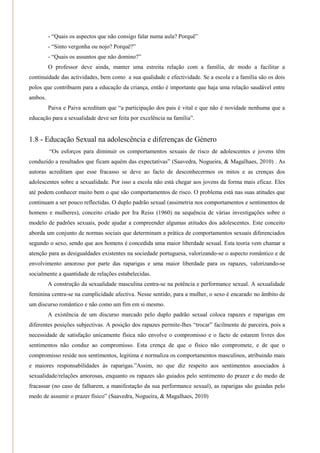 - ―Quais os aspectos que não consigo falar numa aula? Porquê‖
         - ―Sinto vergonha ou nojo? Porquê?‖
         - ―Quais os assuntos que não domino?‖
         O professor deve ainda, manter uma estreita relação com a família, de modo a facilitar a
continuidade das actividades, bem como a sua qualidade e efectividade. Se a escola e a família são os dois
polos que contribuem para a educação da criança, então é importante que haja uma relação saudável entre
ambos.
         Paiva e Paiva acreditam que ―a participação dos pais é vital e que não é novidade nenhuma que a
educação para a sexualidade deve ser feita por excelência na família‖.


1.8 - Educação Sexual na adolescência e diferenças de Género
         ―Os esforços para diminuir os comportamentos sexuais de risco de adolescentes e jovens têm
conduzido a resultados que ficam aquém das expectativas‖ (Saavedra, Nogueira, & Magalhaes, 2010) . As
autoras acreditam que esse fracasso se deve ao facto de desconhecermos os mitos e as crenças dos
adolescentes sobre a sexualidade. Por isso a escola não está chegar aos jovens da forma mais eficaz. Eles
até podem conhecer muito bem o que são comportamentos de risco. O problema está nas suas atitudes que
continuam a ser pouco reflectidas. O duplo padrão sexual (assimetria nos comportamentos e sentimentos de
homens e mulheres), conceito criado por Ira Reiss (1960) na sequência de várias investigações sobre o
modelo de padrões sexuais, pode ajudar a compreender algumas atitudes dos adolescentes. Este conceito
aborda um conjunto de normas sociais que determinam a prática de comportamentos sexuais diferenciados
segundo o sexo, sendo que aos homens é concedida uma maior liberdade sexual. Esta teoria vem chamar a
atenção para as desigualdades existentes na sociedade portuguesa, valorizando-se o aspecto romântico e de
envolvimento amoroso por parte das raparigas e uma maior liberdade para os rapazes, valorizando-se
socialmente a quantidade de relações estabelecidas.
         A construção da sexualidade masculina centra-se na potência e performance sexual. A sexualidade
feminina centra-se na cumplicidade afectiva. Nesse sentido, para a mulher, o sexo é encarado no âmbito de
um discurso romântico e não como um fim em si mesmo.
         A existência de um discurso marcado pelo duplo padrão sexual coloca rapazes e raparigas em
diferentes posições subjectivas. A posição dos rapazes permite-lhes ―trocar‖ facilmente de parceira, pois a
necessidade de satisfação unicamente física não envolve o compromisso e o facto de estarem livres dos
sentimentos não conduz ao compromisso. Esta crença de que o físico não compromete, e de que o
compromisso reside nos sentimentos, legitima e normaliza os comportamentos masculinos, atribuindo mais
e maiores responsabilidades às raparigas.‖Assim, no que diz respeito aos sentimentos associados à
sexualidade/relações amorosas, enquanto os rapazes são guiados pelo sentimento do prazer e do medo de
fracassar (no caso de falharem, a manifestação da sua performance sexual), as raparigas são guiadas pelo
medo de assumir o prazer físico‖ (Saavedra, Nogueira, & Magalhaes, 2010)
 