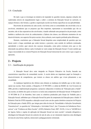 1.8 - Conclusão

       De tudo o que se investigou na tentativa de responder às questões iniciais, algumas soluções são
explicitadas através do enquadramento legal, a saber: a estrutura da Educação Sexual no currículo, os
espaços formais e não formais, a gestão e organização escolar nas formas específicas na sua aplicabilidade.
       Decorrente da autonomia de cada escola e da forma como as comunidades são envolvidas e/ou se
envolvem, entendemos que os projectos que lhes respeitam, representam as necessidades que vão ao
encontro, não só das expectativas dos envolventes, visando sobretudo uma perspectiva de prevenção, como
também a melhoria dos níveis de conhecimentos e Saberes dos alunos, nos diferentes momentos do seu
desenvolvimento, nos aspectos bio-psico-sociais, ético-culturais, num respeito profundo pelas diferenças.
        Destarte, concluímos que a Educação Sexual despoleta uma complexidade de questões que nos
fazem sentir a longa caminhada que ainda teremos a percorrer, num sentido de melhoria continuada,
aprendendo a evoluir, quer através dos sucessos alcançados, como pelos eventuais erros que se vão
detectando nas práticas diárias e pela Avaliação no vasto campo da Educação Sexual. É neste sentido que
surge a necessidade de se criarem Projectos de Educação Sexual intencional de cariz como o que a seguir se
apresenta.


2 - Projecto
2.1 - Justificação do projecto

        A Educação Sexual deve estar integrada no Projecto Educativo da Escola, baseada nas
características específicas da comunidade escolar. A escola detém um importante papel na formação e
desenvolvimento de competências, que tornem os alunos em adultos que vivam plenamente a sua
sexualidade.
        As mudanças legislativas dos últimos anos ditaram as mudanças de trabalho que se têm vindo a
operar nas escolas. Neste sentido, o Despacho nº 25 995/2005 e o edital da DGIDC de 2 de Fevereiro de
2006, prevêm a implementação programas e projectos subjacentes à temática da ―Educação para a Saúde‖
nas escolas, no âmbito dos quais se inscreve se inclui uma componente de Educação Sexual. O Despacho nº
15 987/2006 de 27 de Setembro, bem como os relatórios produzidos pelo Grupo de Trabalho para a
Educação Sexual, sublinham que a Educação Sexual faz parte da componente da Educação para a Saúde. O
Relatório Final do GTES enquadra a educação sexual como um dos quatro domínios essenciais do Projecto
de Educação para a Saúde (PES), que integra para além da área da ―Sexualidade e Infecções Sexualmente
Transmissíveis‖, as questões da ―Alimentação e Actividade Física‖, dos ―Consumos de Substâncias Psico-
activas‖ e da ―Violência em Meio Escolar‖. (GTES, Relatório Final, 2007: 28-29). A Lei n.º 60/2009 de 6
de Agosto, baliza o regime de aplicação da Educação Sexual em meio escolar‖, tornando obrigatória a
abordagem da Educação Sexual em contexto de sala de aula, ao ser claramente imperiosa uma abordagem
do tema de uma forma explícita, intencional e pedagogicamente estruturada.
 