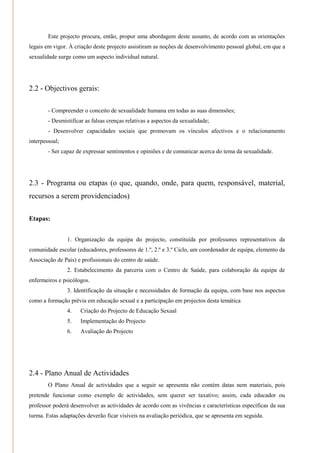 Este projecto procura, então, propor uma abordagem deste assunto, de acordo com as orientações
legais em vigor. À criação deste projecto assistiram as noções de desenvolvimento pessoal global, em que a
sexualidade surge como um aspecto individual natural.




2.2 - Objectivos gerais:

        - Compreender o conceito de sexualidade humana em todas as suas dimensões;
        - Desmistificar as falsas crenças relativas a aspectos da sexualidade;
        - Desenvolver capacidades sociais que promovam os vínculos afectivos e o relacionamento
interpessoal;
        - Ser capaz de expressar sentimentos e opiniões e de comunicar acerca do tema da sexualidade.




2.3 - Programa ou etapas (o que, quando, onde, para quem, responsável, material,
recursos a serem providenciados)

Etapas:


                1. Organização da equipa do projecto, constituída por professores representativos da
comunidade escolar (educadores, professores de 1.º, 2.º e 3.º Ciclo, um coordenador de equipa, elemento da
Associação de Pais) e profissionais do centro de saúde.
                2. Estabelecimento da parceria com o Centro de Saúde, para colaboração da equipa de
enfermeiros e psicólogos.
                3. Identificação da situação e necessidades de formação da equipa, com base nos aspectos
como a formação prévia em educação sexual e a participação em projectos desta temática
                4.    Criação do Projecto de Educação Sexual
                5.    Implementação do Projecto
                6.    Avaliação do Projecto




2.4 - Plano Anual de Actividades
        O Plano Anual de actividades que a seguir se apresenta não contém datas nem materiais, pois
pretende funcionar como exemplo de actividades, sem querer ser taxativo; assim, cada educador ou
professor poderá desenvolver as actividades de acordo com as vivências e características específicas da sua
turma. Estas adaptações deverão ficar visíveis na avaliação periódica, que se apresenta em seguida.
 