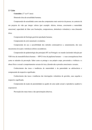 3.º Ciclo
         Conteúdos: (7.º ao 9.º anos)

         Dimensão ética da sexualidade humana;

         Compreensão da sexualidade como uma das componentes mais sensíveis da pessoa, no contexto de

um projecto de vida que integre valores (por exemplo: afectos, ternura, crescimento e maturidade

emocional, capacidade de lidar com frustrações, compromissos, abstinência voluntária) e uma dimensão

ética;

         Compreensão da fisiologia geral da reprodução humana;

         Compreensão do ciclo menstrual e ovulatório;

         Compreensão do uso e acessibilidade dos métodos contraceptivos e, sumariamente, dos seus

mecanismos de acção e tolerância (efeitos secundários);

         Compreensão da epidemiologia das principais IST em Portugal e no mundo (incluindo infecção por

VIH/vírus da imunodeficiência humana — HPV2/vírus do papiloma humano — e suas consequências) bem

como os métodos de prevenção. Saber como se protege o seu próprio corpo, prevenindo a violência e o

abuso físico e sexual e comportamentos sexuais de risco, dizendo não a pressões emocionais e sexuais;

         Conhecimento das taxas e tendências de maternidade e da paternidade na adolescência e

compreensão do respectivo significado;

         Conhecimento das taxas e tendências das interrupções voluntárias de gravidez, suas sequelas e

respectivo significado;

         Compreensão da noção de parentalidade no quadro de uma saúde sexual e reprodutiva saudável e

responsável;

         Prevenção dos maus tratos e das aproximações abusivas.
 