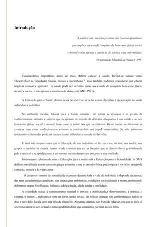 Introdução

                                                       A saúde é um conceito positivo, um recurso quotidiano

                                                  que implica um estado completo de bem-estar físico, social

                                              e mental e não apenas a ausência de doença e/ou enfermidade.

                                                                        Organização Mundial de Saúde (1993)




      Consideramos importante, antes de mais, definir educar e saúde. Define-se educar como
"desenvolver as faculdades físicas, morais e intelectuais ", mas também podemos considerar que educar
implicar ensinar e aprender. A saúde pode ser definida como um estado de completo bem-estar físico,
mental e social, e não apenas a ausência de doenças (OMG, 1993).


      A Educação para a Saúde, dentro desta perspectiva, deve ter como objectivo a preservação da saúde
individual e colectiva


      No ambiente escolar, Educar para a Saúde consiste              em tornar as crianças e os jovens de
conhecimentos, atitudes e valores que os apoiem na tomada de decisões adequadas à sua saúde e ao seu
bem-estar físico, social e mental, bem como a saúde dos que os rodeiam. Deste modo, ao dotarmos as
crianças com estes conhecimentos estamos a conferir-lhes um papel interventivo. Se não estiverem
informadas e formadas pode ser incapacitante/ dificultar a tomada de decisões.


      É bom não esquecermos que a Educação de um indivíduo se faz em casa, na rua, nos média, nos
grupos e também na escola. Assim sendo consiste em várias funções que se desenvolvem gradualmente
pelo exercício e se aperfeiçoam; é ao mesmo mesmo tempo um processo e um resultado.
      Inteiramente relacionada com a Educação para a saúde está a Educação para a Sexualidade. A OMS
definiu sexualidade como uma energiaque encontra a sua expressão física, psicológica e social no desejo de
contacto, ternura e às vezes amor.
        O desenvolvimento da sexualidade acontece durante toda a vida do indivíduo e depende da pessoa,
das suas características genéticas, das interacções ambientais, condições socioculturais e outras,conhecendo
diferentes etapas fisiológicas: infância, adolescência, idade adulta e senilidade.
      A sociedade actual é extremamente sensual e erótica: a publicidade,s divertimentos, a música, o
cinema, o humor,... tudo passa com um forte cunho sexual. As nossas crianças são confrontandas, todos os
dias e em vários locais com este tipo de situações. Algumas crianças são fruto de relações em que os pais só
se conheceram no acti sexual e nunca poderam dizer que amaram o pai/mãe do seu filho.
 