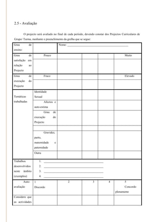 2.5 - Avaliação

          O projecto será avaliado no final de cada período, devendo constar dos Projectos Curriculares de
Grupo/ Turma, mediante o preenchimento da grelha que se segue:
Grau          de                         Nome: __________________________________________
ensino:
Grau          de            Pouco                                                             Muito
satisfação em
relação       ao
Projecto
Grau          de            Fraco                                                             Elevado
execução      do
Projecto
                  Identidade                                                    
Temáticas          Sexual
trabalhadas                 Afectos e
                   auto-estima
                            Grau    de
                   execução         do
                   Projecto


                            Gravidez,
                   parto,
                   maternidade       e
                   paternidade
                  Outra

Trabalhos              1. _________________________________________
desenvolvidos          2. _________________________________________
neste     âmbito       3. _________________________________________
(exemplos)             4. _________________________________________
          Auto-   1                           2                   3            4             5
avaliação         Discordo                                                                   Concordo
                                                                                        plenamente
            
Considero que
as actividades
 