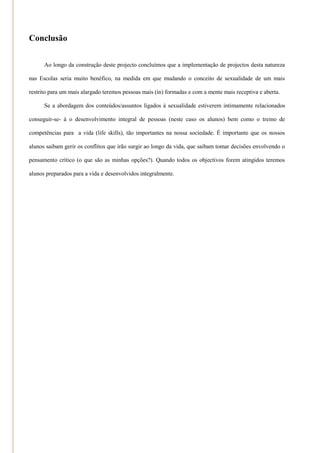 Conclusão


      Ao longo da construção deste projecto concluímos que a implementação de projectos desta natureza

nas Escolas seria muito benéfico, na medida em que mudando o conceito de sexualidade de um mais

restrito para um mais alargado teremos pessoas mais (in) formadas e com a mente mais receptiva e aberta.

      Se a abordagem dos conteúdos/assuntos ligados à sexualidade estiverem intimamente relacionados

conseguir-se- á o desenvolvimento integral de pessoas (neste caso os alunos) bem como o treino de

competências para a vida (life skills), tão importantes na nossa sociedade. É importante que os nossos

alunos saibam gerir os conflitos que irão surgir ao longo da vida, que saibam tomar decisões envolvendo o

pensamento crítico (o que são as minhas opções?). Quando todos os objectivos forem atingidos teremos

alunos preparados para a vida e desenvolvidos integralmente.
 