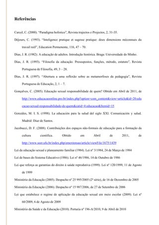 Referências


Carcel, C. (2000). ―Paradigma holístico‖, Revista trajectos e Projectos, 2, 31-35.

Déjours, C. (1993). ―Inteligence pratique et sagesse pratique: deux dimensions méconnues du

      travail reél‖, Education Permenente, 116, 47 – 70.

Dias, J. R. (1982). A educação de adultos. Introdução histórica. Braga: Universidade do Minho.

Dias, J. R. (1993). ―Filosofia da educação. Pressupostos, funções, método, estatuto‖, Revista

      Portuguesa de Filosofia, 49, 3 – 28.

Dias, J. R. (1997). ―Abertura a uma reflexão sobre as metamorfoses da pedagogia‖, Revista

      Portuguesa de Educação, 2, 1 – 7.

Gonçalves, C. (2005). Educação sexual responsabilidade de quem? Obtido em Abril de 2011, de

      http://www.educacaoonline.pro.br/index.php?option=com_content&view=article&id=20:edu

      cacao-sexual-responsabilidade-de-quem&catid=4:educacao&Itemid=15

Gonzáles, M. I. S. (1998). La educación para la salud del siglo XXI. Comunicación y salud.

      Madrid: Diaz de Santos.

Jacobucci, D. F. (2008). Contribuições dos espaços não-formais de educação para a formação da

      cultura       científica.      Obtido         em        Abril        de        2011,       de

      http://www.seer.ufu.br/index.php/emextensao/article/viewFile/1675/1439

Lei da educação sexual e planeamento familiar (1984). Lei nº 3/1984, 24 de Março de 1984

Lei de bases do Sistema Educativo (1986). Lei nº 46/1986, 14 de Outubro de 1986

Lei que reforça as garantias do direito à saúde reprodutiva (1999). Lei nº 120/1999, 11 de Agosto

      de 1999

Ministério da Educação (2005). Despacho nº 25 995/2005 (2ª série), de 16 de Dezembro de 2005

Ministério da Educação (2006). Despacho nº 15 987/2006, de 27 de Setembro de 2006

Lei que estabelece o regime de aplicação da educação sexual em meio escolar (2009). Lei nº

      60/2009, 6 de Agosto de 2009

Ministério da Saúde e da Educação (2010). Portaria nº 196-A/2010, 9 de Abril de 2010
 