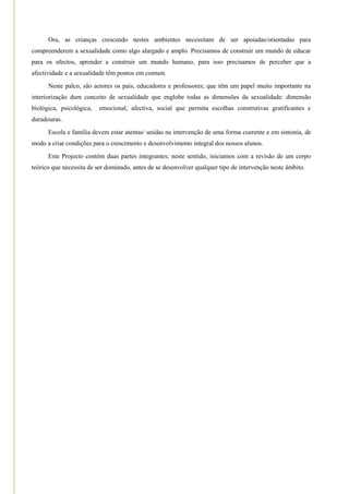 Ora, as crianças crescendo nestes ambientes necessitam de ser apoiadas/orientadas para
compreenderem a sexualidade como algo alargado e amplo. Precisamos de construir um mundo de educar
para os afectos, aprender a construir um mundo humano, para isso precisamos de perceber que a
afectividade e a sexualidade têm pontos em comum.
      Neste palco, são actores os pais, educadores e professores; que têm um papel muito importante na
interiorização dum conceito de sexualidade que englobe todas as dimensões da sexualidade: dimensão
biológica, psicológica,   emocional, afectiva, social que permita escolhas construtivas gratificantes e
duradouras.
      Escola e família devem estar atentas/ unidas na intervenção de uma forma coerente e em sintonia, de
modo a criar condições para o crescimento e desenvolvimento integral dos nossos alunos.
      Este Projecto contém duas partes integrantes; neste sentido, iniciamos com a revisão de um corpo
teórico que necessita de ser dominado, antes de se desenvolver qualquer tipo de intervenção neste âmbito.
 