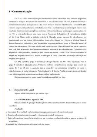 1 - Contextualização

            Em 1971 é criada uma comissão para estudo da educação e sexualidade. Essa comissão propõe uma
    compreensão alargada do conceito de sexualidade. A sexualidade deverá ser vista de forma dinâmica e
    culturalmente modelada. Começavam-se a dar passos positivos para uma reflexão sobre a sexualidade. Mas
    vivíamos tempos políticos bastante conturbados. Em 1973 a escrita do texto foi interrompida e nunca mais
    concluída. Seguiram-se anos complexos em termos políticos ficando esta temática para segundo plano. Só
    em 1984 se volta a abordar este tema (neste caso na Assembleia da República). É elaborada uma lei (Lei
    nº3 de 24 de Março) onde se defende o direito à Educação sexual, mas esta lei não chegou a ser
    regulamentada pelo que os seus efeitos práticos foram nulos. Quando em 1986, surge a Lei de Bases do
    Sistema Educativo, poderiam ter sido introduzidas propostas pertinentes sobre a Educação Sexual, no
    entanto isso não acontece. São feitas referências à Saúde Escolar e Educação Sexual mas não se concretiza
    nada. Nos anos 90 aumenta preocupação em introduzir a Educação Sexual nas escolas. É desenvolvido o
    projecto de Educação Sexual e Promoção para a Saúde nas escolas. A Lei 120/99 fala da necessidade de
    integrar no Projecto Educativo de escolas o Plano para a Saúde (Nesta fase a Educação sexual já está
    integrada neste plano).
            Em 2005 é criado o grupo de trabalho de Educação sexual e em 2007 é feito o Relatório final do
    grupo de trabalho de Educação sexual. O relatório reafirma a importância da educação para a saúde nas
    escolas do 1º ao 12º ano. A educação para a saúde deve ser considerada obrigatória em todos os
    estabelecimentos de ensino e integrar o Projecto educativo de Escola. Propõe-se um professor coordenador
    e um gabinete de apoio ao aluno que coordenem o plano implementado.
            Davam-se os primeiros passos para a legislação que está hoje em vigor.




    1.1 - Enquadramento Legal
            Segue a análise da legislação que está em vigor.


            Lei nº 60/2009 de 6 de Agosto de 2009
            Objectivo da lei: A aplicação da educação sexual nos estabelecimentos do ensino básico e do ensino
    secundário.
            Finalidades
a) Valorização da sexualidade e afectividade entre as pessoas no desenvolvimento individual;
b) Respeito pelo pluralismo das concepções existentes na sociedade portuguesa;
c) Desenvolvimento de competências nos jovens que permitam escolhas informadas e seguras no campo da
    sexualidade;
d) Melhoria dos relacionamentos afectivo sexuais dos jovens;
 