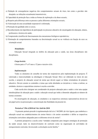 e) Redução de consequências negativas dos comportamentos sexuais de risco, tais como a gravidez não
    desejada e as infecções sexualmente transmissíveis;
f) Capacidade de protecção face a todas as formas de exploração e de abuso sexuais;
g) Respeito pela diferença entre as pessoas e pelas diferentes orientações sexuais;
h) Valorização de uma sexualidade responsável e informada;
i) Promoção da igualdade entre os sexos;
j) Reconhecimento da importância de participação no processo educativo de encarregados de educação, alunos,
    professores e técnicos de saúde;
k) Compreensão científica do funcionamento dos mecanismos biológicos reprodutivos;
l) Eliminação de comportamentos baseados na discriminação sexual ou na violência em função do sexo ou
    orientação sexual.


            Modalidades
            Educação Sexual integrada no âmbito da educação para a saúde, nas áreas disciplinares não
    disciplinares.


            Carga horária
            6 horas para o 5º e 6º anos e 12 para o terceiro ciclo.


            Implementação
            Todos os elementos do conselho de turma são responsáveis pela implementação do projecto. É
    valorizada a transversalidade na abordagem à Educação Sexual. Deve ser elaborado no início do ano
    escolar, o projecto de educação sexual da turma que deverá seguir as linhas orientadoras do projecto
    educativo. Devem constar os conteúdos e temas que serão abordados as iniciativas e visitas a realizar, as
    entidades, técnicos e especialistas externos à escola a convidar.
            Cada escola deve designar um coordenador do projecto educação para a saúde e criar uma equipa
    interdisciplinar de educação para a saúde e educação sexual que tenha a dimensão adequada ao número de
    turmas existentes.
            Os encarregados de educação, os estudantes e as respectivas estruturas representativas devem ter
    um papel activo na prossecução e concretização das finalidades da presente lei.


             Portaria nº 196-A/2010 de 9 de Abril de 2010
            ―A presente portaria procede à regulamentação da Lei n.º 60/2009, de 6 de Agosto, que estabelece a
    educação sexual nos estabelecimentos do ensino básico e do ensino secundário e define as respectivas
    orientações curriculares adequadas para os diferentes níveis de ensino‖.
            A portaria perspectiva a escola como ―entidade competente para integrar estratégias de promoção
    da saúde sexual, tanto no desenvolvimento do currículo como na organização de actividades de
    enriquecimento curricular, favorecendo a articulação escola família.‖
 