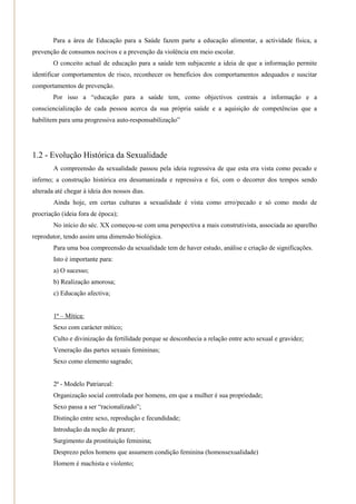 Para a área de Educação para a Saúde fazem parte a educação alimentar, a actividade física, a
prevenção de consumos nocivos e a prevenção da violência em meio escolar.
        O conceito actual de educação para a saúde tem subjacente a ideia de que a informação permite
identificar comportamentos de risco, reconhecer os benefícios dos comportamentos adequados e suscitar
comportamentos de prevenção.
        Por isso a ―educação para a saúde tem, como objectivos centrais a informação e a
consciencialização de cada pessoa acerca da sua própria saúde e a aquisição de competências que a
habilitem para uma progressiva auto-responsabilização‖




1.2 - Evolução Histórica da Sexualidade
        A compreensão da sexualidade passou pela ideia regressiva de que esta era vista como pecado e
inferno; a construção histórica era desumanizada e repressiva e foi, com o decorrer dos tempos sendo
alterada até chegar à ideia dos nossos dias.
        Ainda hoje, em certas culturas a sexualidade é vista como erro/pecado e só como modo de
procriação (ideia fora de época);
        No início do séc. XX começou-se com uma perspectiva a mais construtivista, associada ao aparelho
reprodutor, tendo assim uma dimensão biológica.
        Para uma boa compreensão da sexualidade tem de haver estudo, análise e criação de significações.
        Isto é importante para:
        a) O sucesso;
        b) Realização amorosa;
        c) Educação afectiva;


        1ª – Mítica:
        Sexo com carácter mítico;
        Culto e divinização da fertilidade porque se desconhecia a relação entre acto sexual e gravidez;
        Veneração das partes sexuais femininas;
        Sexo como elemento sagrado;


        2ª - Modelo Patriarcal:
        Organização social controlada por homens, em que a mulher é sua propriedade;
        Sexo passa a ser ―racionalizado‖;
        Distinção entre sexo, reprodução e fecundidade;
        Introdução da noção de prazer;
        Surgimento da prostituição feminina;
        Desprezo pelos homens que assumem condição feminina (homossexualidade)
        Homem é machista e violento;
 