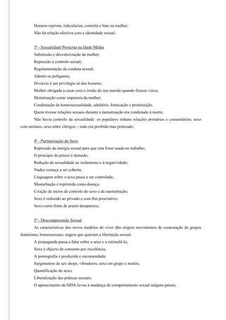 Homem reprime, ridiculariza, controla e bate na mulher;
        Não há relação afectiva com a identidade sexual;


        3ª - Sexualidade Proscrita na Idade Média
        Submissão e desvalorização da mulher;
        Repressão e controlo sexual;
        Regulamentação da conduta sexual;
        Admite-se poligamia;
        Divórcio é um privilégio só dos homens;
        Mulher obrigada a casar com o irmão do seu marido quando ficasse viúva;
        Menstruação como impureza da mulher;
        Condenação da homossexualidade, adultério, fornicação e prostituição;
        Quem tivesse relações sexuais durante a menstruação era condenado à morte;
        Não havia controlo da sexualidade: os populares tinham relações primárias e comunitárias; sexo
com animais, sexo entre clérigos; - tudo era proibido mas praticado;


        4ª - Puritanização do Sexo
        Repressão da energia sexual para que esta fosse usada no trabalho;
        O princípio do prazer é domado;
        Redução da sexualidade ao isolamento e à negatividade;
        Nudez começa a ser coberta;
        Linguagem sobre o sexo passa a ser controlada;
        Masturbação é reprimida como doença;
        Criação de meios de controlo do sexo e da masturbação;
        Sexo é reduzido ao privado e com fim procriativo;
        Sexo como fonte de prazer desaparece;


        5ª - Descompreensão Sexual
        As características dos novos modelos de viver dão origem movimentos de contestação de grupos
feministas, homossexuais, negros que queriam a libertação sexual;
        A propaganda passa a falar sobre o sexo e a estimulá-lo;
        Sexo é objecto de consumo por excelência;
        A pornografia é produzida e encomendada;
        Surgimentos de sex shops, vibradores, sexo em grupo e motéis;
        Quantificação do sexo;
        Liberalização das práticas sexuais;
        O aparecimento da SIDA levou à mudança do comportamento sexual nalguns países;
 