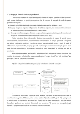 1.3 - Espaços formais de Educação Sexual
        Consultado o dicionário de língua pedagógica o conceito de espaço, ―provem do latim spatium, o
meio em que localizamos os corpos‖; do ponto de vista do processo de aquisição da noção de espaço
poderemos distinguir: ―
 a) O espaço apercebido ou extensão concreta de realidades materiais (até cerca dos 8 anos);
 b) O espaço imaginado, esquemas independentes de realidades espaciais, mas ainda concretos como o são
      as imagens genéricas (aproximadamente dos 8 aos 12 anos);
 c)   O espaço concebido ou espaço abstracto, espaço, euclidiano, para o qual a imagem não constitui mais
      do que um acompanhamento (aproximadamente a partir dos 12 anos).‖
        Assim, entende-se haver três grandes domínios na concepção do espaço de acordo com o
desenvolvimento, desde a infância, onde tomaremos como referência os espaços apercebido e imaginado
que aferem a esfera do sensitivo e experiencial, com a sua materialidade e que, a partir da idade da
adolescência, propriamente dita, o espaço que cada sujeito ocupa, assenta numa abstracção que vai muito
para além da materialidade e do concreto, sugerindo a maior importância às relações que nele se
constituem.
        Num esquema elaborado por Jacobucci, num artigo acerca dos espaços formais educativos, este
sintetiza de modo claro as Instituições que consideradas como ―espaços formais‖ e a ―não instituição‖ que
pressupõe a ideia do conceito do ―não formal‖.


        ―Quadro 1: Sugestões de definições para espaço formal e não formal de Educação‖




        Pelo esquema apresentado, entende-se que é ―a escola, com todas as suas dependências: salas de
aula, laboratórios, ginásio, biblioteca, pátio, cantina, refeitório‖ (Jacobucci, 2008, pp.56-57), que representa
o espaço formal da educação e por inerência o espaço onde se pode desenvolver a educação sexual.
Contudo, é igualmente um território determinado por normativos ―de acordo com uma padronização
nacional‖, que permitem a criação de um currículo comum e/ou nacional.
 