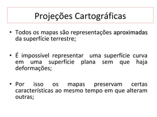 Projeções Cartográficas
• Todos os mapas são representações aproximadas
  da superfície terrestre;

• É impossível representar uma superfície curva
  em uma superfície plana sem que haja
  deformações;

• Por isso os mapas preservam certas
  características ao mesmo tempo em que alteram
  outras;
 