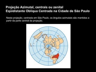 Projeção Azimutal, centrais ou zenital Eqüidistante Oblíqua Centrada na Cidade de São Paulo Nesta projeção, centrada em São Paulo, os ângulos azimutais são mantidos a partir da parte central da projeção. 