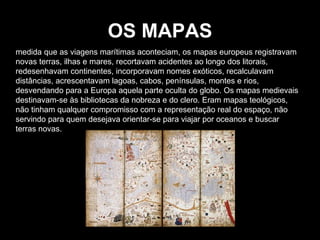 OS MAPAS medida que as viagens marítimas aconteciam, os mapas europeus registravam novas terras, ilhas e mares, recortavam acidentes ao longo dos litorais, redesenhavam continentes, incorporavam nomes exóticos, recalculavam distâncias, acrescentavam lagoas, cabos, penínsulas, montes e rios, desvendando para a Europa aquela parte oculta do globo. Os mapas medievais destinavam-se às bibliotecas da nobreza e do clero. Eram mapas teológicos, não tinham qualquer compromisso com a representação real do espaço, não servindo para quem desejava orientar-se para viajar por oceanos e buscar terras novas. 