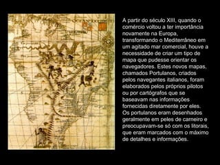 A partir do século XIII, quando o comércio voltou a ter importância novamente na Europa, transformando o Mediterrâneo em um agitado mar comercial, houve a necessidade de criar um tipo de mapa que pudesse orientar os navegadores. Estes novos mapas, chamados Portulanos, criados pelos navegantes italianos, foram elaborados pelos próprios pilotos ou por cartógrafos que se baseavam nas informações fornecidas diretamente por eles. Os portulanos eram desenhados geralmente em peles de carneiro e preocupavam-se só com os litorais, que eram marcados com o máximo de detalhes e informações.  