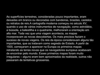 As superfícies terrestres, consideradas pouco importantes, eram deixadas em branco ou decoradas com bandeiras, brasões, castelos ou retratos de reis.A cartografia moderna começou no século XV, quando o uso de vários instrumentos de navegação, como astrolábio, a bússola, a balestilha e o quadrante, melhoraram a orientação em alto mar. Toda vez que uma viagem acontecia, os mapas incorporavam as novas descobertas. Os mais precisos faziam o sucesso de novas viagens. Os reis da época consideravam alguns tão importantes, que os tratavam como segredo de Estado. A partir de 1500, começaram a aparecer na Europa os primeiros mapas retratando as terras novas que os navegadores europeus acabavam de encontrar pelo mundo. Esses primeiros mapas foram muito irregulares – alguns eram bem aproximados da realidade, outros não passaram de tentativas grosseiras. 