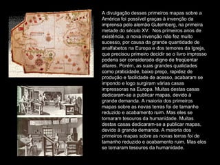 A divulgação desses primeiros mapas sobre a América foi possível graças à invenção da imprensa pelo alemão Gutemberg, na primeira metade do século XV.  Nos primeiros anos de existência, a nova invenção não fez muito sucesso, por causa da grande quantidade de analfabetos na Europa e dos temores da Igreja, que precisou primeiro decidir se o livro impresso poderia ser considerado digno de freqüentar altares. Porém, as suas grandes qualidades como praticidade, baixo preço, rapidez de produção e facilidade de acesso, acabaram se impondo e logo surgiram várias casas impressoras na Europa. Muitas destas casas dedicaram-se a publicar mapas, devido à grande demanda. A maioria dos primeiros mapas sobre as novas terras foi de tamanho reduzido e acabamento ruim. Mas eles se tornaram tesouros da humanidade. Muitas destas casas dedicaram-se a publicar mapas, devido à grande demanda. A maioria dos primeiros mapas sobre as novas terras foi de tamanho reduzido e acabamento ruim. Mas eles se tornaram tesouros da humanidade. 