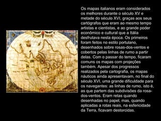 Os mapas italianos eram considerados os melhores durante o século XV e metade do século XVI, graças aos seus cartógrafos que eram ao mesmo tempo artistas e cientistas, e ao grande poder econômico e cultural que a Itália desfrutava nesta época. Os primeiros foram feitos no estilo portulano, desenhados sobre rosas-dos-ventos e cobertos pelas linhas de rumo a partir delas. Com o passar do tempo, ficaram comuns os mapas com projeções também. Apesar dos progressos realizados pela cartografia, os mapas náuticos ainda apresentavam, no final do século XVI, uma grande dificuldade para os navegantes: as linhas de rumo, isto é, as que partem das subdivisões da rosa-dos-ventos. Eram retas quando desenhadas no papel, mas, quando aplicadas a rotas reais, na esfericidade da Terra, ficavam destorcidas. 