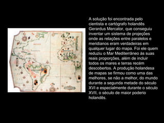 A solução foi encontrada pelo cientista e cartógrafo holandês Gerardus Mercator, que conseguiu inventar um sistema de projeções onde as relações entre paralelos e meridianos eram verdadeiras em qualquer lugar do mapa. Foi ele quem reduziu o Mar Mediterrâneo às suas reais proporções, além de incluir todos os mares e terras recém descobertos. A produção holandesa de mapas se firmou como uma das melhores, se não a melhor, do mundo durante a segunda metade do século XVI e especialmente durante o século XVII, o século de maior poderio holandês. 