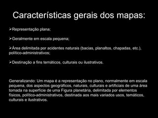 Características gerais dos mapas: Representação plana;  Geralmente em escala pequena;  Área delimitada por acidentes naturais (bacias, planaltos, chapadas, etc.), político-administrativos;  Destinação a fins temáticos, culturais ou ilustrativos.  Generalizando: Um mapa é a representação no plano, normalmente em escala pequena, dos aspectos geográficos, naturais, culturais e artificiais de uma área tomada na superfície de uma Figura planetária, delimitada por elementos físicos, político-administrativos, destinada aos mais variados usos, temáticos, culturais e ilustrativos. 