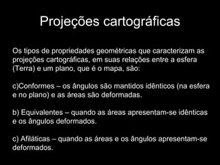 Projeções cartográficas Os tipos de propriedades geométricas que caracterizam as projeções cartográficas, em suas relações entre a esfera (Terra) e um plano, que é o mapa, são: Conformes – os ângulos são mantidos idênticos (na esfera e no plano) e as áreas são deformadas. b) Equivalentes – quando as áreas apresentam-se idênticas e os ângulos deformados. c) Afiláticas – quando as áreas e os ângulos apresentam-se deformados. 