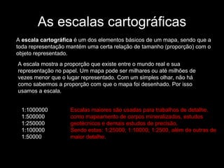 As escalas cartográficas A  escala cartográfica  é um dos elementos básicos de um mapa, sendo que a toda representação mantém uma certa relação de tamanho (proporção) com o objeto representado. A escala mostra a proporção que existe entre o mundo real e sua representação no papel. Um mapa pode ser milhares ou até milhões de vezes menor que o lugar representado. Com um simples olhar, não há como sabermos a proporção com que o mapa foi desenhado. Por isso usamos a escala. 1:1000000  1:500000  1:250000  1:100000  1:50000  Escalas maiores são usadas para trabalhos de detalhe, como mapeamento de corpos mineralizados, estudos geotécnicos e demais estudos de precisão.  Sendo estas: 1:25000; 1:10000; 1:2500, além de outras de maior detalhe. 