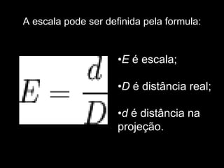 A escala pode ser definida pela formula: • E  é escala; • D  é distância real; • d  é distância na projeção. 