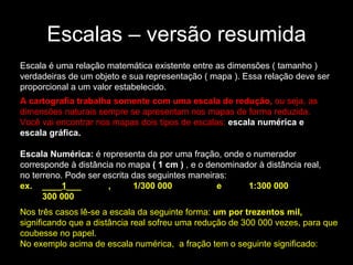 Escalas – versão resumida Escala é uma relação matemática existente entre as dimensões ( tamanho ) verdadeiras de um objeto e sua representação ( mapa ). Essa relação deve ser proporcional a um valor estabelecido. A cartografia trabalha somente com uma escala de redução,  ou seja, as dimensões naturais sempre se apresentam nos mapas de forma reduzida. Você vai encontrar nos mapas dois tipos de escalas:  escala numérica e escala gráfica.   Escala Numérica:  é representa da por uma fração, onde o numerador corresponde à distância no mapa  ( 1 cm )  , e o denominador à distância real, no terreno. Pode ser escrita das seguintes maneiras:  ex.    ____ 1 ___           ,         1/300 000                  e           1:300 000            300 000   Nos três casos lê-se a escala da seguinte forma:  um por trezentos mil,  significando que a distância real sofreu uma redução de 300 000 vezes, para que coubesse no papel.  No   exemplo acima de escala numérica,  a fração tem o seguinte significado:  