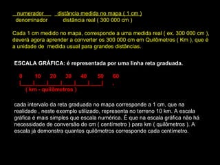     numerador           distância medida no mapa ( 1 cm )     denominador          distância real ( 300 000 cm )  Cada 1 cm medido no mapa, corresponde a uma medida real ( ex. 300 000 cm ), deverá agora aprender a converter os 300 000 cm em Quilômetros ( Km ), que é a unidade de  medida usual para grandes distâncias.  ESCALA GRÁFICA: é representada por uma linha reta graduada.   0        10      20      30      40       50      60   |____|____|____|____|____|____|      ,       ( km - quilômetros )   cada intervalo da reta graduada no mapa corresponde a 1 cm, que na realidade , neste exemplo utilizado, representa no terreno 10 km. A escala gráfica é mais simples que escala numérica. É que na escala gráfica não há necessidade de conversão de cm ( centímetro ) para km ( quilômetros ). A escala já demonstra quantos quilômetros corresponde cada centímetro.  