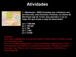 Atividades  1 - (Mackenzie - 2006) Considere que a distância real, em linha reta, entre Conchas e Pereiras, no interior de São Paulo seja de 7,5 km. Isso equivale a 1 cm no mapa. Em que escala o mapa foi desenhado? a) 1: 7 500 000   b) 1: 750 000   c) 1: 750   d) 1: 7 500   e) 1: 75 000 Resposta  Num mapa a  escala  tem a função de mostrar a relação entre a medida no mapa e as dimensões reais.  Se 1 cm no mapa corresponde a 7,5 km na realidade e sabemos que 7,5 km correspondem a 750 000 cm, já esta definida a escala 1:750 000 ( que dever lida como 1 por 750 mil). Ou 1 cm no mapa corresponde a 750 000 cm no terreno(real).(B)  
