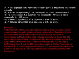 (A) A área expressa numa representação cartográfica é diretamente proporcional à escala.  (B) A escala da representação 1 é maior que a escala da representação 2.  (C) Na representação 1, a superfície real foi reduzida 100 vezes e na 2 a redução foi de 1000 vezes.  (D) A distância aproximada entre os pontos A e B é de 35 km.  (E) A distância aproximada entre os pontos C e D é de 8 km.  Resolução : A alternativa (A) é falsa, pois não há relação entre a área e a escala, há sim uma relação entre escala e distância linear. A alternativa (B) também é falsa, pois quem tem o menor denominador é a maior escala, no caso é a representação 2. Na alternativa (C) a redução da escala em 2 é de 100 000 vezes, logo também é falsa. Na alternativa (D), refere-se a distância entre A e B, que esta na representação 1, onde cada cm equivale a 100 km, logo a distância entre A e B será de 350 km, portanto também é falsa. Finalmente na alternativa (E), a distância aproximada entre C e D, que esta na representação 2, onde 1 cm equivale a 1 km, logo esta distância é aproximadamente 8 km, logo correta.  
