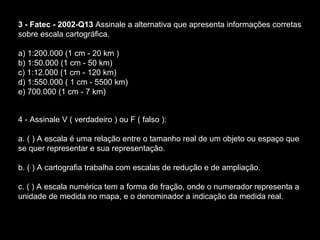 3 - Fatec - 2002-Q13  Assinale a alternativa que apresenta informações corretas sobre escala cartográfica.  a) 1:200.000 (1 cm - 20 km )   b) 1:50.000 (1 cm - 50 km)                             c) 1:12.000 (1 cm - 120 km)  d) 1:550.000 ( 1 cm - 5500 km)               e) 700.000 (1 cm - 7 km)  4 - Assinale V ( verdadeiro ) ou F ( falso ):  a. ( ) A escala é uma relação entre o tamanho real de um objeto ou espaço que se quer representar e sua representação.  b. ( ) A cartografia trabalha com escalas de redução e de ampliação.  c. ( ) A escala numérica tem a forma de fração, onde o numerador representa a unidade de medida no mapa, e o denominador a indicação da medida real.  