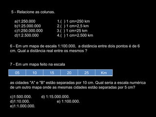 5 - Relacione as colunas.      a)1:250.000                    1.(  ) 1 cm=250 km     b)1:25.000.000               2.(  ) 1 cm=2,5 km     c)1:250.000.000             3.(  ) 1 cm=25 km     d)1:2.500.000                 4.(  ) 1 cm=2.500 km  6 - Em um mapa de escala 1:100.000,  a distância entre dois pontos é de 6 cm. Qual a distância real entre os mesmos ?  7 - Em um mapa feito na escala  as cidades "A" e "B" estão separadas por 10 cm. Qual seria a escala numérica de um outro mapa onde as mesmas cidades estão separadas por 5 cm?  1:500.000.         d) 1:15.000.000.   1:10.000.  e) 1:100.000.  1:1.000.000.               05 10 15 20 25 Km 
