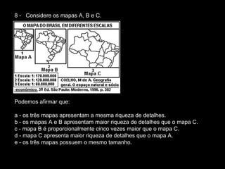 8 -   Considere os mapas A, B e C.  Podemos afirmar que:  a - os três mapas apresentam a mesma riqueza de detalhes.  b - os mapas A e B apresentam maior riqueza de detalhes que o mapa C.  c - mapa B é proporcionalmente cinco vezes maior que o mapa C.  d - mapa C apresenta maior riqueza de detalhes que o mapa A.  e - os três mapas possuem o mesmo tamanho.  