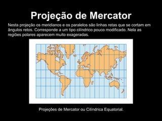 Projeção de Mercator Nesta projeção os meridianos e os paralelos são linhas retas que se cortam em ângulos retos. Corresponde a um tipo cilíndrico pouco modificado. Nela as regiões polares aparecem muito exageradas.  Projeções de Mercator ou Cilíndrica Equatorial. 