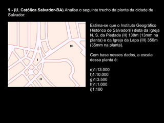9 - (U. Católica Salvador-BA)  Analise o seguinte trecho da planta da cidade de Salvador:  Estima-se que o Instituto Geográfico Histórico de Salvador(I) dista da Igreja N. S. da Piedade (II) 130m (13mm na planta) e da Igreja da Lapa (III) 350m (35mm na planta).  Com base nesses dados, a escala dessa planta é:  1:13.000    1:10.000    1:3.500    1:1.000    1:100  