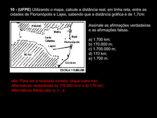 10 - (UFPE)  Utilizando o mapa, calcule a distância real, em linha reta, entre as cidades de Florianópolis e Lajes, sabendo que a distância gráfica é de 1,7cm:  Assinale as afirmações verdadeiras e as afirmações falsas. a) 1.700 km;  b) 170.000 m;  c) 1.700.000 m;  d) 170 km;  e) 1.700 m. obs. Para ver a resposta correta, clique outra vez.  Alternativas verdadeiras b) 170.000 m e a d) 170 km;  Alternativas falsas são: a, c , e  