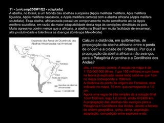 11 - (unicamp2009F1Q2 - adaptada) A abelha, no Brasil, é um híbrido das abelhas européias (Appis mellifera mellifera, Apis mellifera ligustica, Appis mellifera caucasica, e Appís mellifera carnica) com a abelha africana (Appis melifera scutellata). Essa abelha, africanizada possui um comportamento muito semelhante ao da Appis melifera scutellata, em razão da maior adaptabilidade desta raça às condições climáticas do país. Muito agressiva porém menos que a africana, a abelha no Brasil tem muita facilidade de enxamear, alta produtividade e tolerância as doenças.(Embrapa Meio-Norte)  Calcule a distância, em quilômetros, de propagação da abelha africana entre o ponto de origem e a cidade de Fortaleza. Por que a propagação da abelha africana não avançou para a Patagônia Argentina e a Cordilheira dos Andes? obs. a resposta correta: A escala no mapa é de 1:150 000 000 (lê-se, 1 por 150 milhões) e com base na teoria já explicada nesse texto sabe-se que 1cm no mapa corresponde a 1500 km.  A distância do ponto de origem até Fortaleza, esta indicada no mapa, 16 mm, que corresponde a 1,6 cm. Agora uma regra de três simples da a solução final. 1cm=1500 km, logo 1,6 cm=X, então X=2400 km. A propagação das abelhas não avançou para a Patagônia e Cordilheira dos Andes, devido a fatores de ordem geográfica, como, clima, vegetação, adaptação, competição entre espécies e etc.  