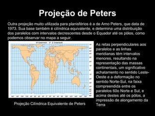 Projeção de Peters Outra projeção muito utilizada para planisférios é a de Arno Peters, que data de 1973. Sua base também é cilíndrica equivalente, e determina uma distribuição dos paralelos com intervalos decrescentes desde o Equador até os pólos, como podemos observar no mapa a seguir. As retas perpendiculares aos paralelos e as linhas meridianas têm intervalos menores, resultando na representação das massas continentais, um significativo achatamento no sentido Leste-Oeste e a deformação no sentido Norte-Sul, na faixa compreendida entre os paralelos 60o Norte e Sul, e acima destes até os pólos, a impressão de alongamento da Terra Projeção Cilíndrica Equivalente de Peters 