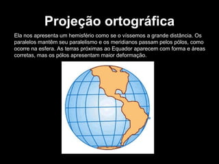 Projeção ortográfica Ela nos apresenta um hemisfério como se o víssemos a grande distância. Os paralelos mantêm seu paralelismo e os meridianos passam pelos pólos, como ocorre na esfera. As terras próximas ao Equador aparecem com forma e áreas corretas, mas os pólos apresentam maior deformação. 