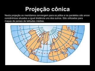 Projeção cônica Nesta projeção os meridianos convergem para os pólos e os paralelos são arcos concêntricos situados a igual distância uns dos outros. São utilizados para mapas de países de latitudes médias. 
