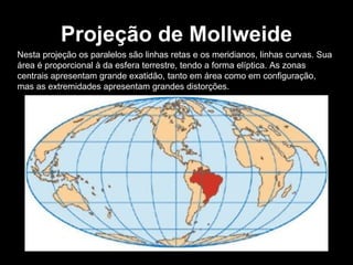Projeção de Mollweide Nesta projeção os paralelos são linhas retas e os meridianos, linhas curvas. Sua área é proporcional à da esfera terrestre, tendo a forma elíptica. As zonas centrais apresentam grande exatidão, tanto em área como em configuração, mas as extremidades apresentam grandes distorções. 