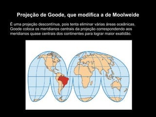 Projeção de Goode, que modifica a de Moolweide É uma projeção descontínua, pois tenta eliminar várias áreas oceânicas. Goode coloca os meridianos centrais da projeção correspondendo aos meridianos quase centrais dos continentes para lograr maior exatidão. 