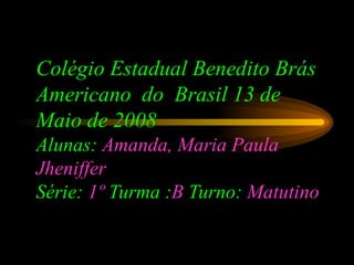 Colégio Estadual Benedito Brás Americano  do  Brasil 13 de Maio de 2008 Alunas:  Amanda, Maria Paula   Jheniffer Série:  1º  Turma : B  Turno:  Matutino   