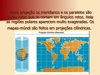 Nesta projeção os meridianos e os paralelos são linhas retas que se cortam em ângulos retos. Nela as regiões polares aparecem muito exageradas. Os mapas-múndi são feitos em projeções cilíndricas.   