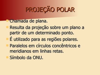 PROJEÇÃO POLAR Chamada de plana. Resulta da projeção sobre um plano a partir de um determinado ponto. É utilizado para as regiões polares. Paralelos em círculos concêntricos e meridianos em linhas retas. Símbolo da ONU. 