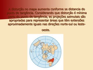 A distorção no mapa aumenta conforme se distancia do ponto de tangência. Considerando que distorção é mínima perto do ponto de tangência, as projeções azimutais são apropriadas para representar áreas que têm extensões aproximadamente iguais nas direções norte-sul ou leste-oeste.   
