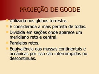 PROJEÇÃO DE GOODE Utilizada nos globos terrestre. É considerada a mais perfeita de todas. Dividida em seções onde aparece um meridiano reto e central. Paralelos retos. Equivalência das massas continentais e oceânicas por isso são interrompidas ou descontinuas. 