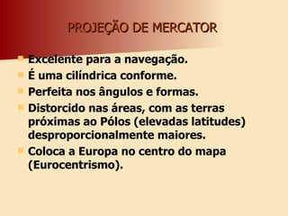 PROJEÇÃO DE MERCATOR  Excelente para a navegação. É uma cilíndrica conforme. Perfeita nos ângulos e formas. Distorcido nas áreas, com as terras próximas ao Pólos (elevadas latitudes) desproporcionalmente maiores. Coloca a Europa no centro do mapa (Eurocentrismo).  