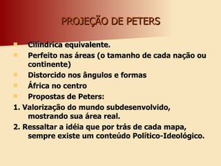 PROJEÇÃO DE PETERS Cilíndrica equivalente. Perfeito nas áreas (o tamanho de cada nação ou continente) Distorcido nos ângulos e formas África no centro Propostas de Peters:  1. Valorização do mundo subdesenvolvido, mostrando sua área real. 2. Ressaltar a idéia que por trás de cada mapa, sempre existe um conteúdo Político-Ideológico.  